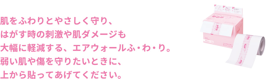 肌をふわりとやさしく守り、はがす時の刺激や肌ダメージも大幅に軽減する、エアウォールふ・わ・り。弱い肌や傷を守りたいときに、上から貼ってあげてください。