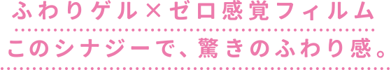 ふわりゲル×ゼロ感覚フィルム
              このシナジーで、驚きのふわり感。