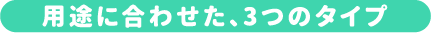 用途に合わせた、3つのタイプ