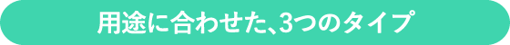 用途に合わせた、3つのタイプ