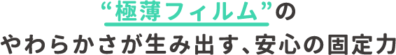 極薄フィルムのやわらかさが生み出す、安心の固定力