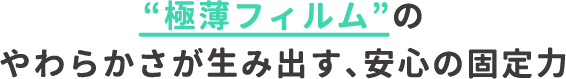 極薄フィルムのやわらかさが生み出す、安心の固定力