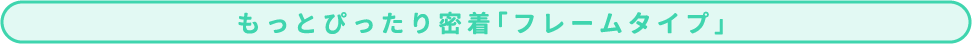 もっとぴったり密着「フレームタイプ」