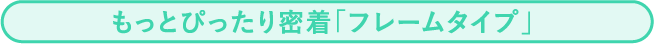 もっとぴったり密着「フレームタイプ」