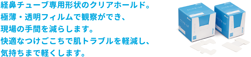 経鼻チューブ専用形状のクリアホールド。極薄・透明フィルムで観察ができ、現場の手間を減らします。快適なつけごこちで肌トラブルを軽減し、気持ちまで軽くします。