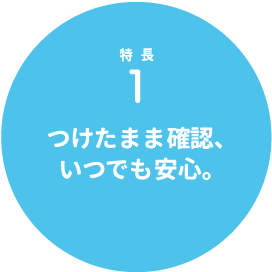 特長1 つけたまま確認、いつでも安心。