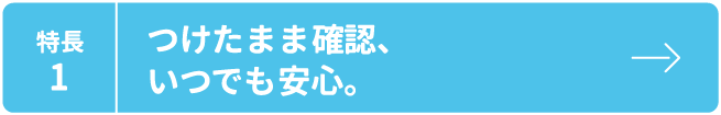 特長1 つけたまま確認、いつでも安心。