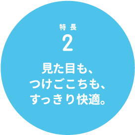 特長2 見た目も、つけごこちも、すっきり快適。