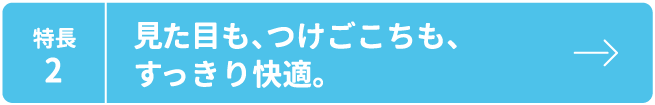 特長2 見た目も、つけごこちも、すっきり快適。