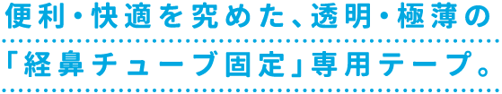 便利・快適を究めた、透明・極薄の「経鼻チューブ固定」専用テープ。