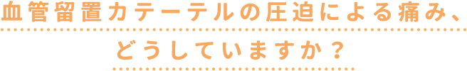 血管留置カテーテルの圧迫による痛み、どうしていますか？