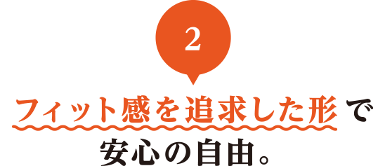 02 フィット感を追求した形で安心の自由。