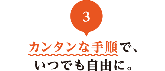 03 カンタンな手順で、いつでも自由に。