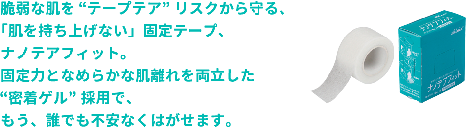 脆弱な肌を“テープテア”リスクから守る、「肌を持ち上げない」固定テープ、ナノテアフィット。固定力となめらかな肌離れを両立した“密着ゲル”採用で、もう、誰でも不安なくはがせます。