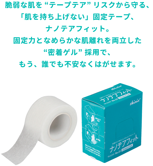 脆弱な肌を“テープテア”リスクから守る、「肌を持ち上げない」固定テープ、ナノテアフィット。固定力となめらかな肌離れを両立した“密着ゲル”採用で、もう、誰でも不安なくはがせます。